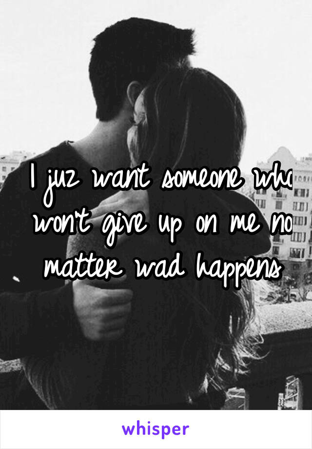 I juz want someone who won't give up on me no matter wad happens