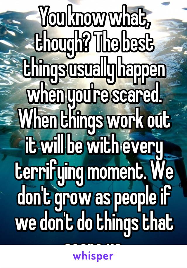 You know what, though? The best things usually happen when you're scared. When things work out it will be with every terrifying moment. We don't grow as people if we don't do things that scare us.