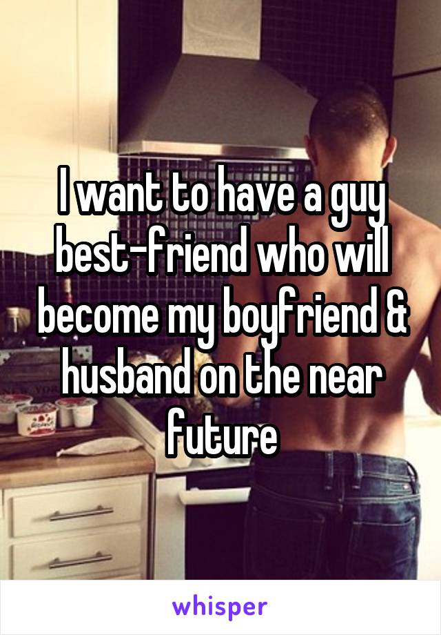 I want to have a guy best-friend who will become my boyfriend & husband on the near future