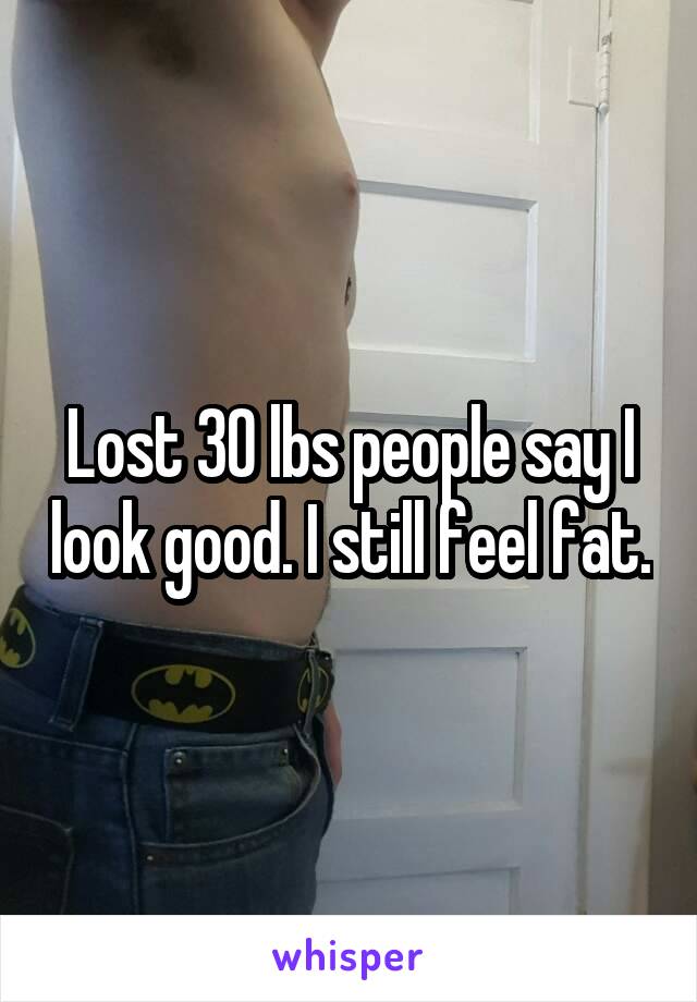 Lost 30 lbs people say I look good. I still feel fat.