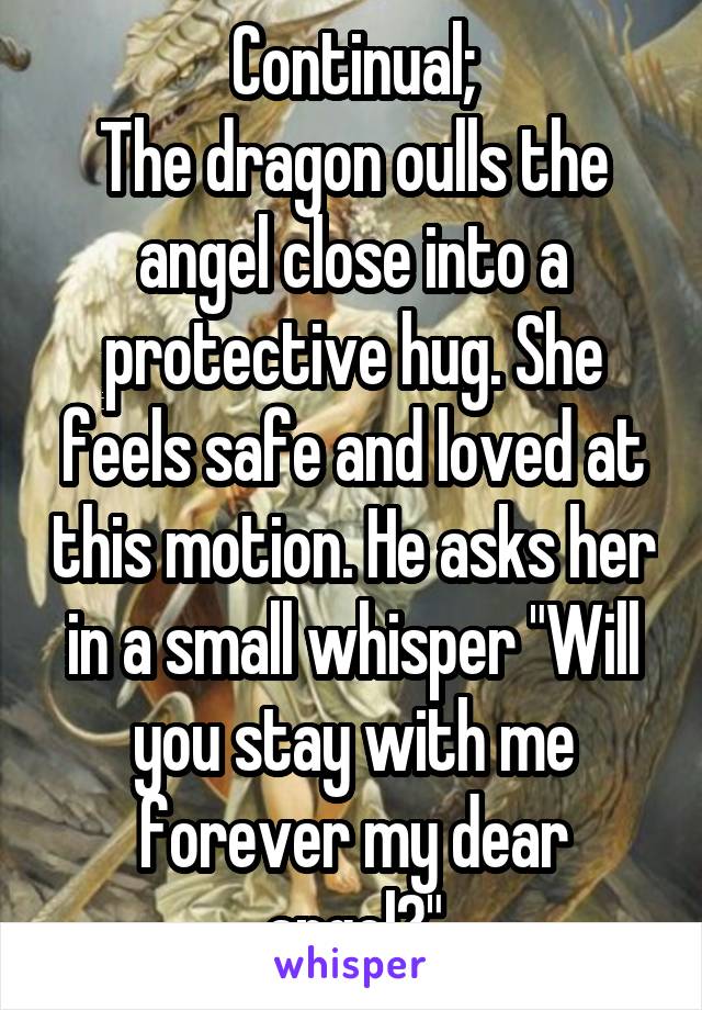 Continual;
The dragon oulls the angel close into a protective hug. She feels safe and loved at this motion. He asks her in a small whisper "Will you stay with me forever my dear angel?"