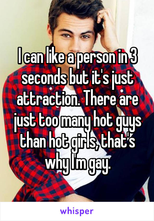 I can like a person in 3 seconds but it's just attraction. There are just too many hot guys than hot girls, that's why I'm gay.