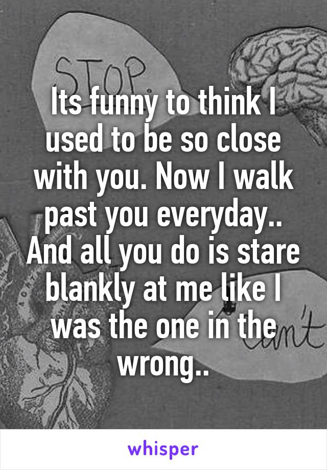 Its funny to think I used to be so close with you. Now I walk past you everyday.. And all you do is stare blankly at me like I was the one in the wrong..