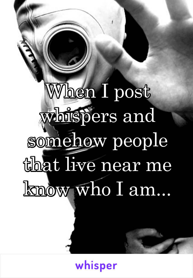 When I post whispers and somehow people that live near me know who I am...