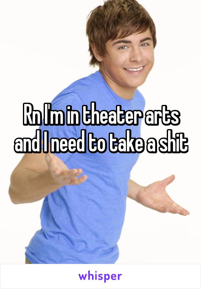 Rn I'm in theater arts and I need to take a shit 