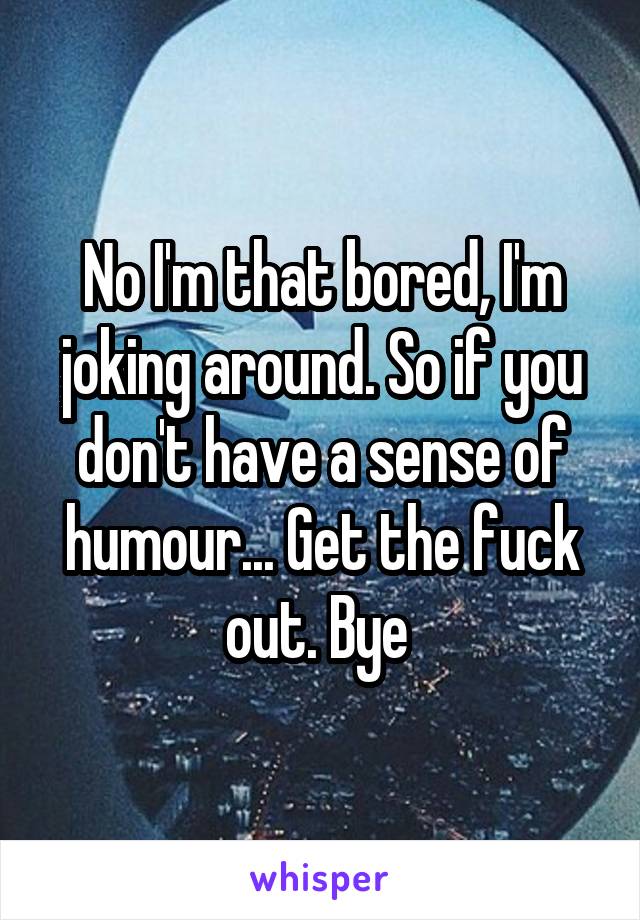 No I'm that bored, I'm joking around. So if you don't have a sense of humour... Get the fuck out. Bye 