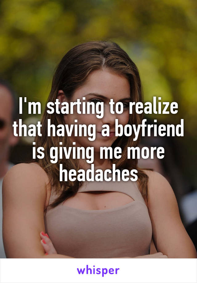 I'm starting to realize that having a boyfriend is giving me more headaches