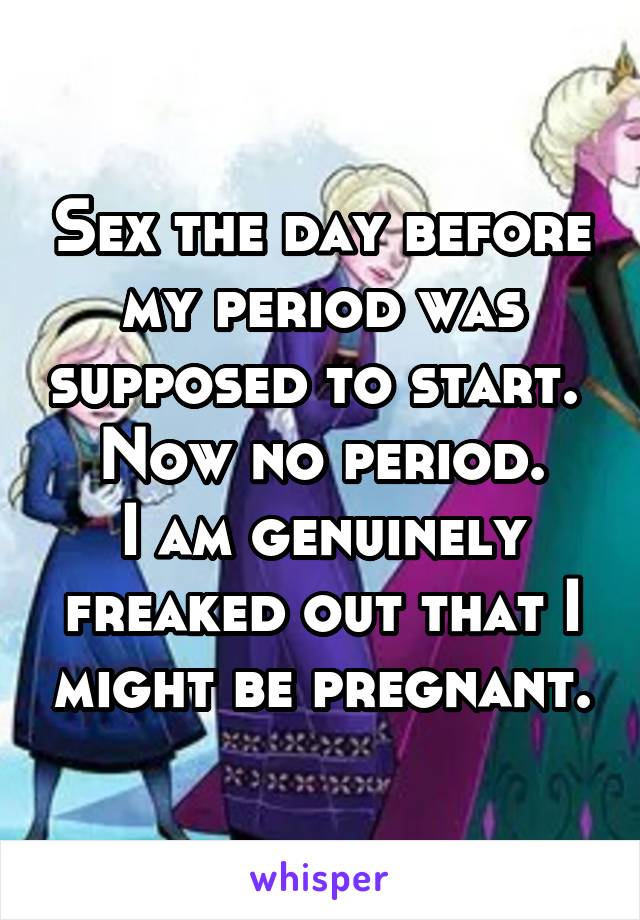 Sex the day before my period was supposed to start. 
Now no period.
I am genuinely freaked out that I might be pregnant.