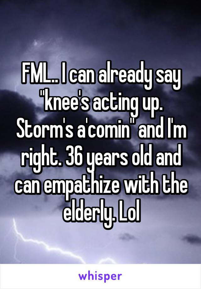 FML.. I can already say "knee's acting up. Storm's a'comin" and I'm right. 36 years old and can empathize with the elderly. Lol