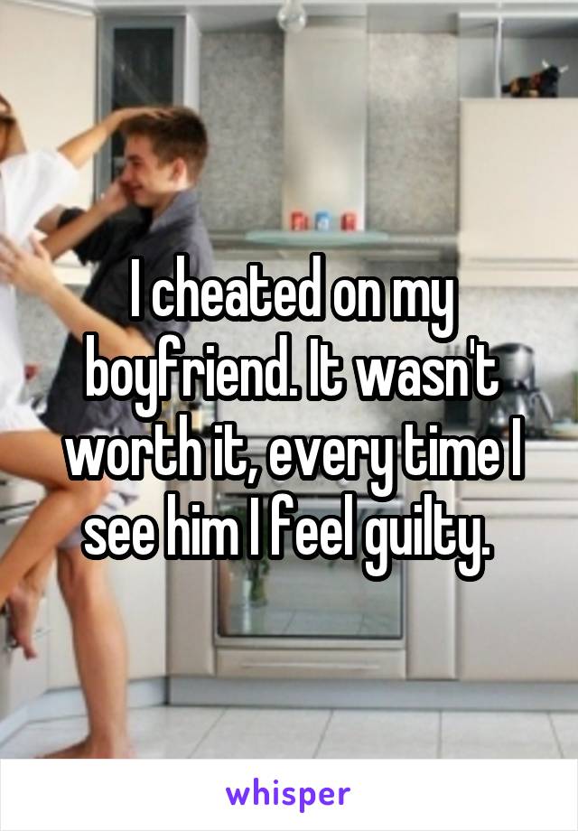 I cheated on my boyfriend. It wasn't worth it, every time I see him I feel guilty. 