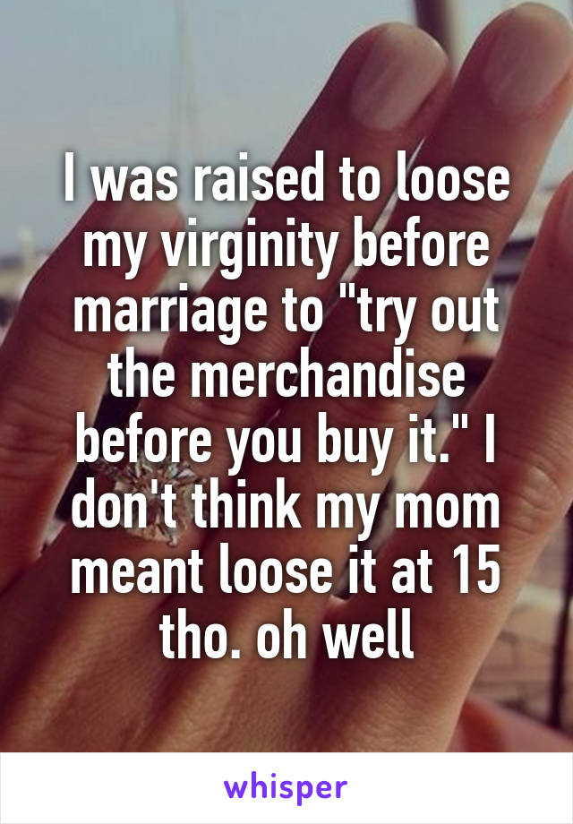 I was raised to loose my virginity before marriage to "try out the merchandise before you buy it." I don't think my mom meant loose it at 15 tho. oh well