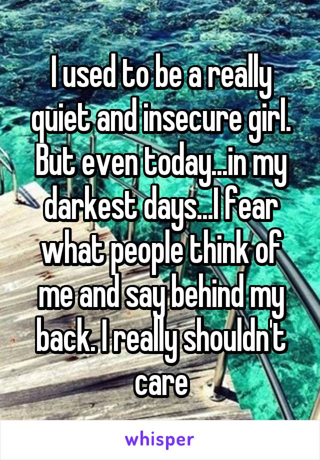 I used to be a really quiet and insecure girl. But even today...in my darkest days...I fear what people think of me and say behind my back. I really shouldn't care