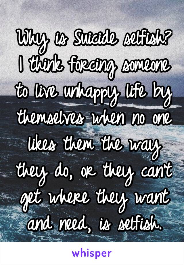 Why is Suicide selfish?
I think forcing someone to live unhappy life by themselves when no one likes them the way they do, or they can't get where they want and need, is selfish.