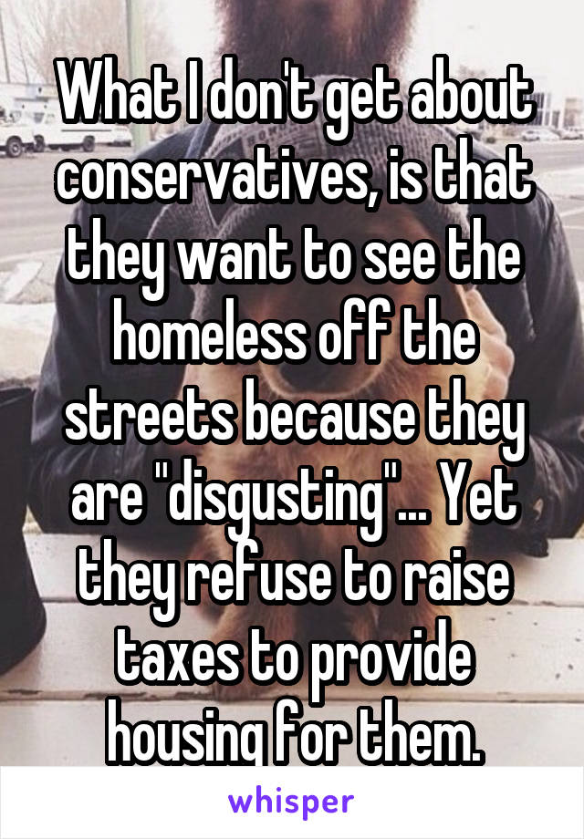 What I don't get about conservatives, is that they want to see the homeless off the streets because they are "disgusting"... Yet they refuse to raise taxes to provide housing for them.