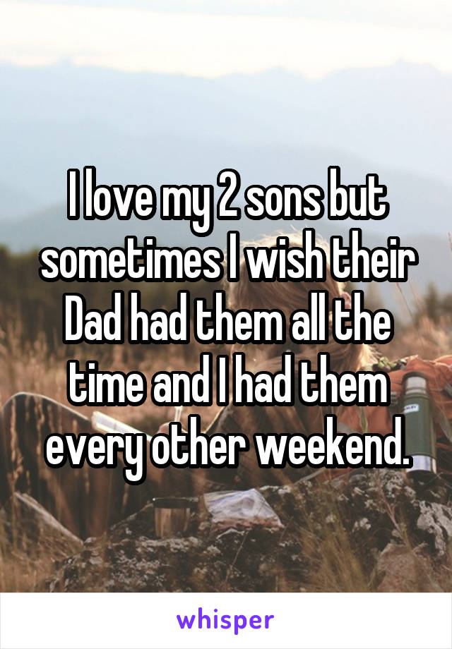 I love my 2 sons but sometimes I wish their Dad had them all the time and I had them every other weekend.