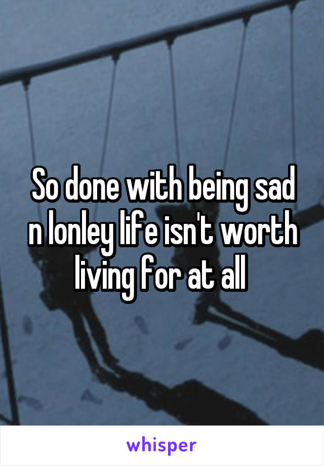 So done with being sad n lonley life isn't worth living for at all 