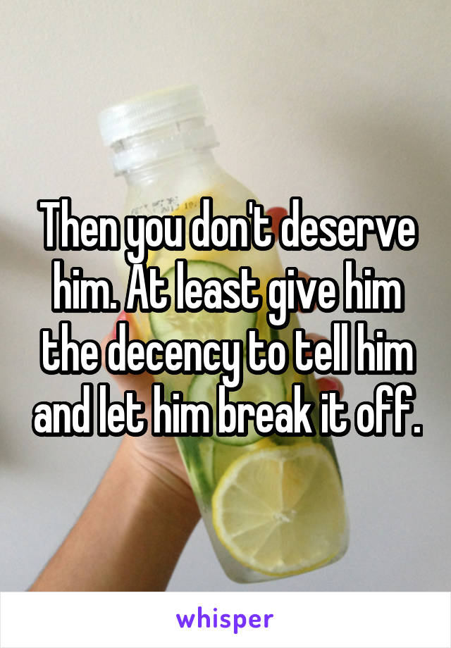 Then you don't deserve him. At least give him the decency to tell him and let him break it off.