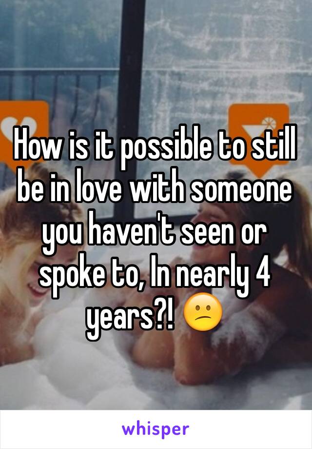 How is it possible to still be in love with someone you haven't seen or spoke to, In nearly 4 years?! 😕