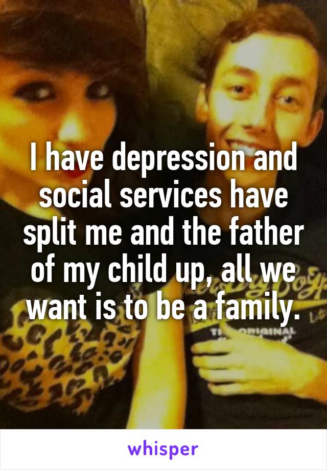 I have depression and social services have split me and the father of my child up, all we want is to be a family.