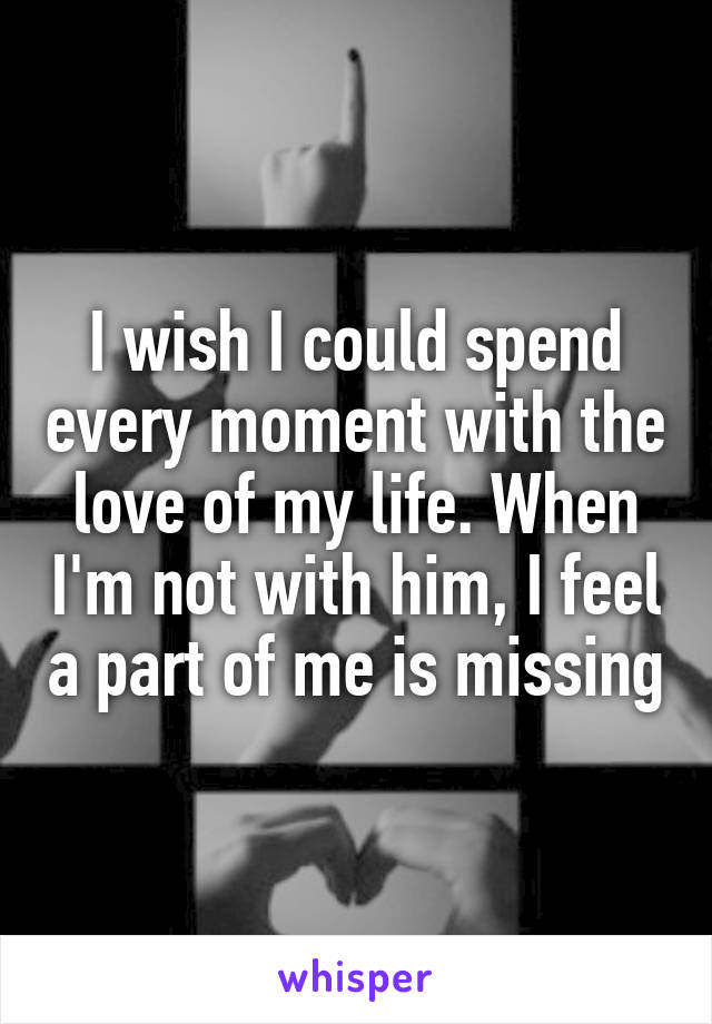 I wish I could spend every moment with the love of my life. When I'm not with him, I feel a part of me is missing