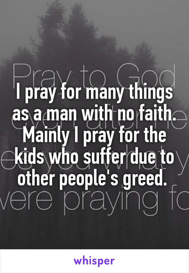 I pray for many things as a man with no faith. Mainly I pray for the kids who suffer due to other people's greed. 