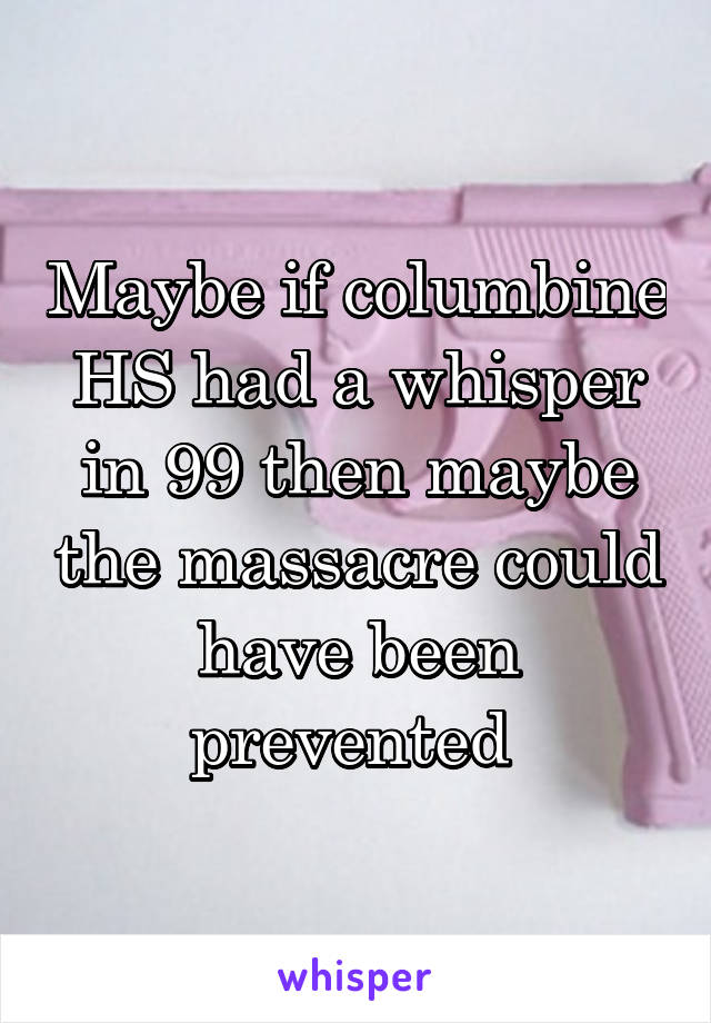 Maybe if columbine HS had a whisper in 99 then maybe the massacre could have been prevented 