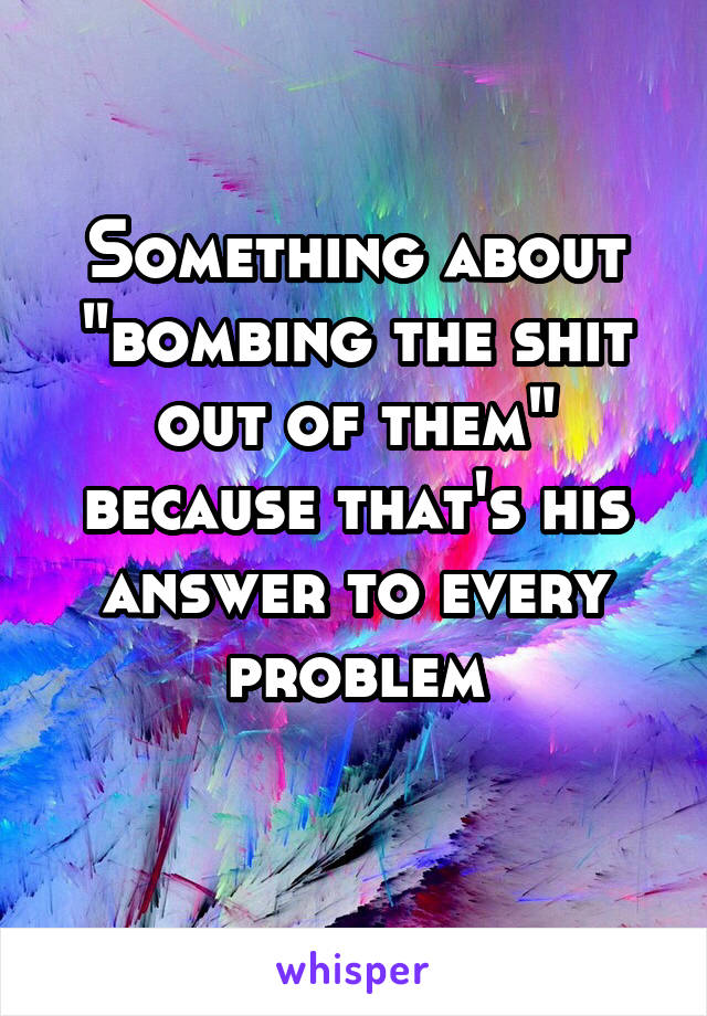 Something about "bombing the shit out of them" because that's his answer to every problem
