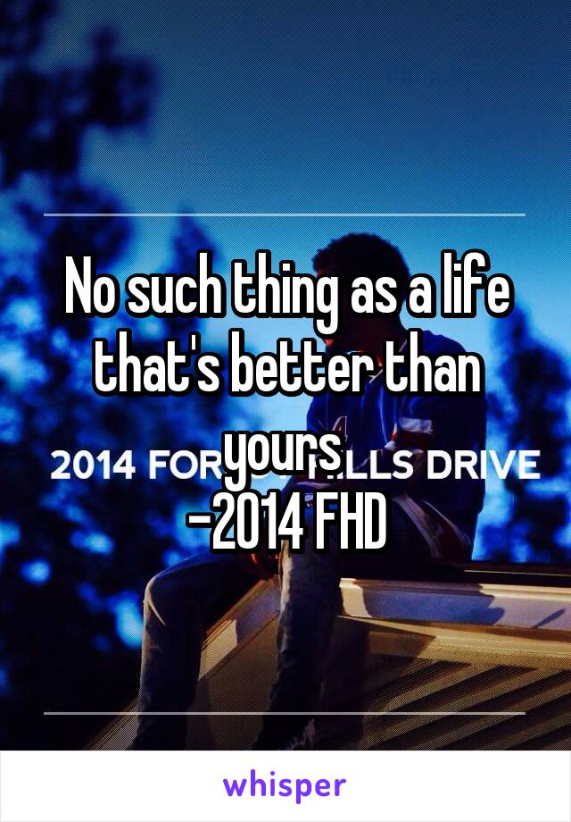 No such thing as a life that's better than yours 
-2014 FHD