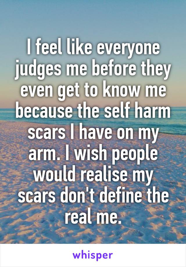 I feel like everyone judges me before they even get to know me because the self harm scars I have on my arm. I wish people would realise my scars don't define the real me.