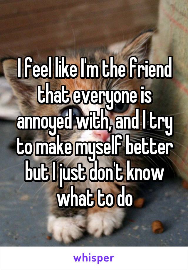 I feel like I'm the friend that everyone is annoyed with, and I try to make myself better but I just don't know what to do