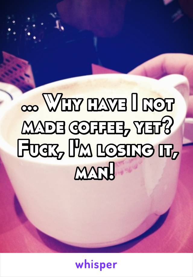 ... Why have I not made coffee, yet? Fuck, I'm losing it, man! 