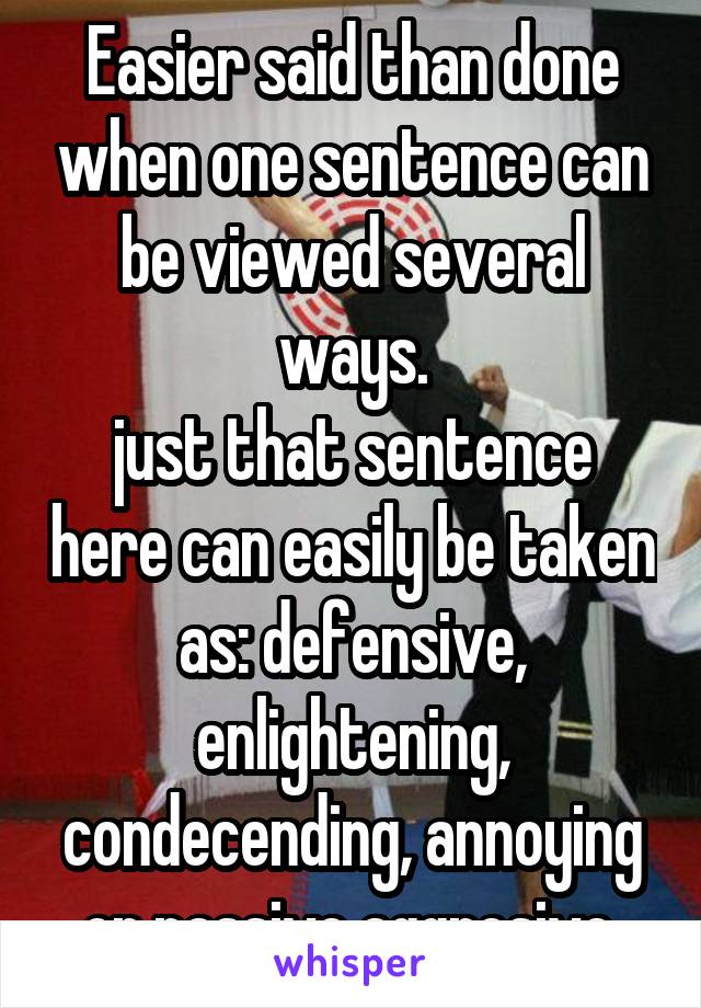 Easier said than done when one sentence can be viewed several ways.
just that sentence here can easily be taken as: defensive, enlightening, condecending, annoying or passive aggresive.