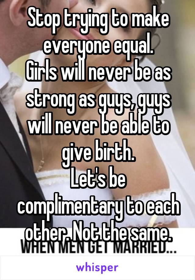 Stop trying to make everyone equal.
Girls will never be as strong as guys, guys will never be able to give birth.
Let's be complimentary to each other. Not the same.
