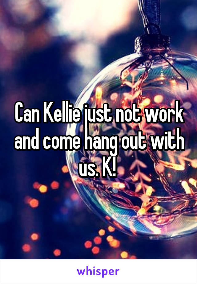 Can Kellie just not work and come hang out with us. K! 