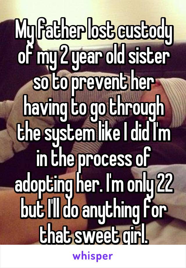 My father lost custody of my 2 year old sister so to prevent her having to go through the system like I did I'm in the process of adopting her. I'm only 22 but I'll do anything for that sweet girl.