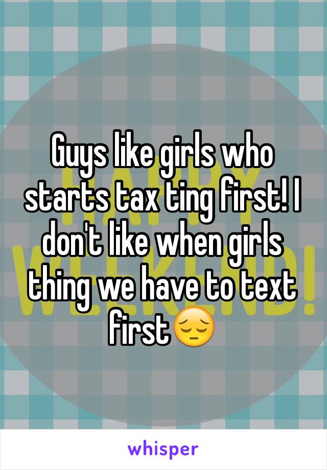 Guys like girls who starts tax ting first! I don't like when girls thing we have to text first😔