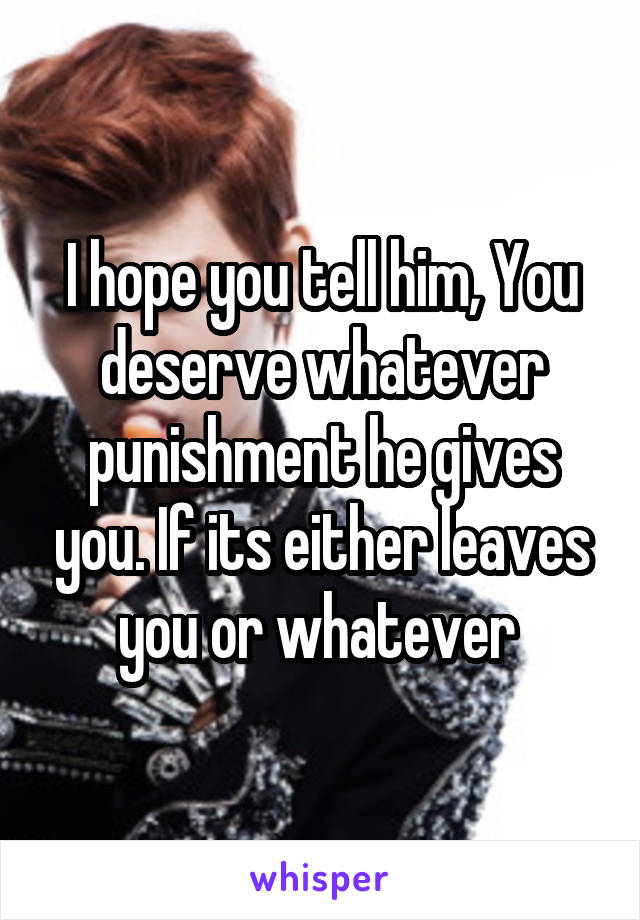 I hope you tell him, You deserve whatever punishment he gives you. If its either leaves you or whatever 