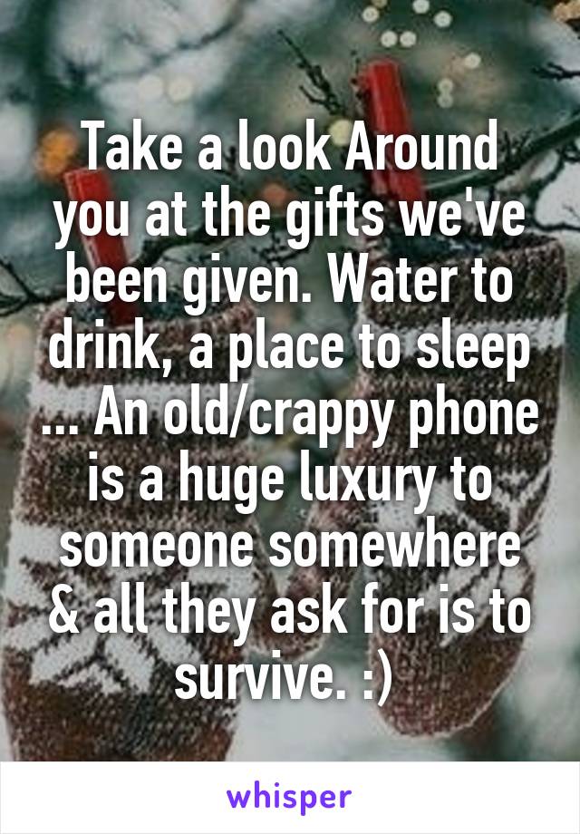 Take a look Around you at the gifts we've been given. Water to drink, a place to sleep ... An old/crappy phone is a huge luxury to someone somewhere & all they ask for is to survive. :) 