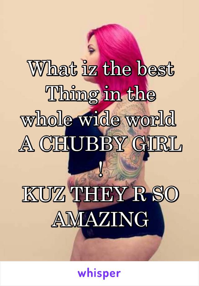 What iz the best
Thing in the whole wide world 
A CHUBBY GIRL !
KUZ THEY R SO AMAZING