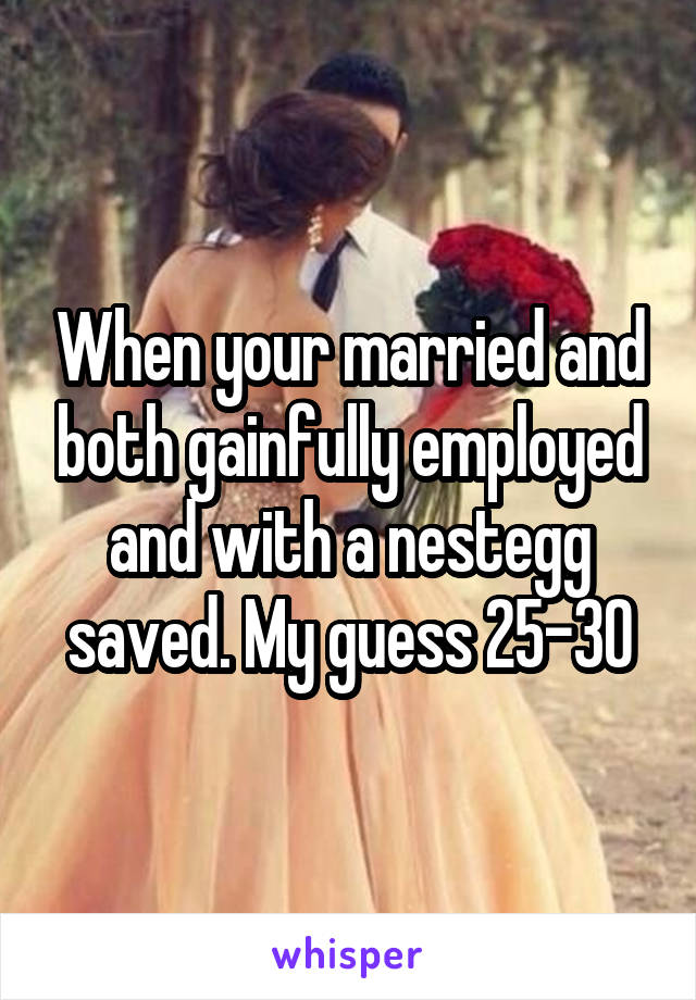 When your married and both gainfully employed and with a nestegg saved. My guess 25-30