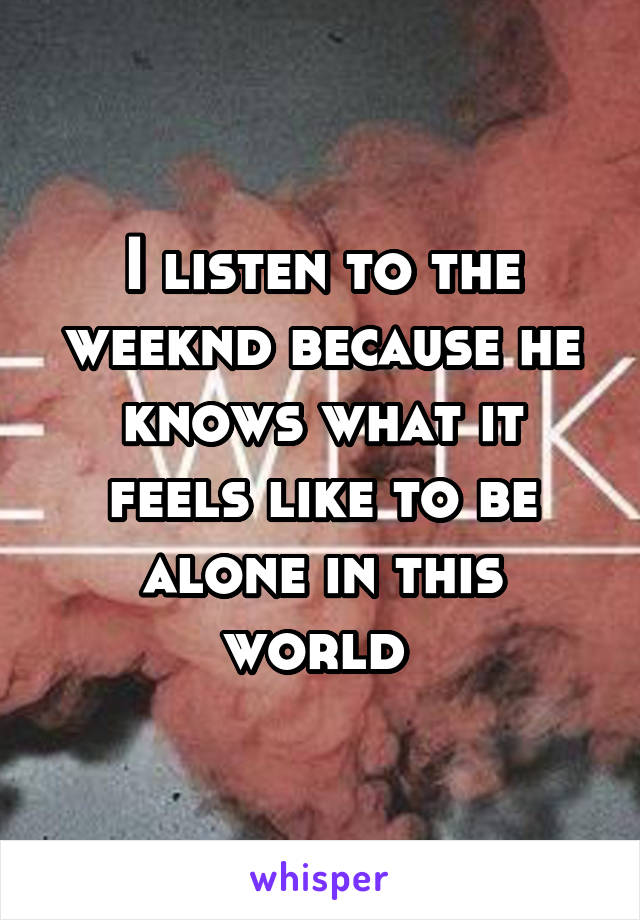 I listen to the weeknd because he knows what it feels like to be alone in this world 