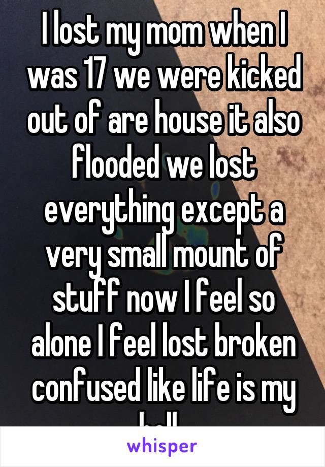 I lost my mom when I was 17 we were kicked out of are house it also flooded we lost everything except a very small mount of stuff now I feel so alone I feel lost broken confused like life is my hell. 