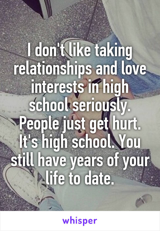 I don't like taking relationships and love interests in high school seriously. People just get hurt. It's high school. You still have years of your life to date.