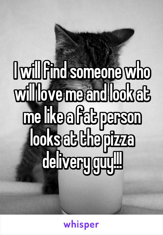 I will find someone who will love me and look at me like a fat person looks at the pizza delivery guy!!!