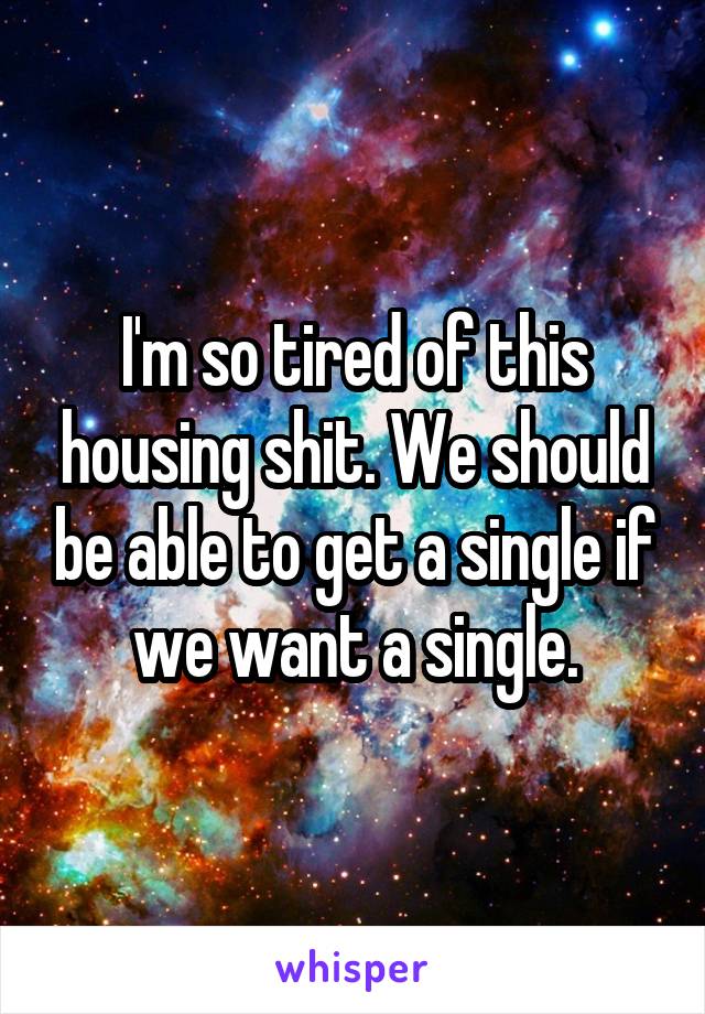 I'm so tired of this housing shit. We should be able to get a single if we want a single.