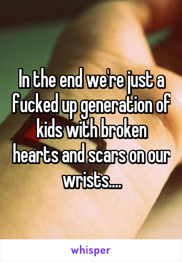 In the end we're just a fucked up generation of kids with broken hearts and scars on our wrists....