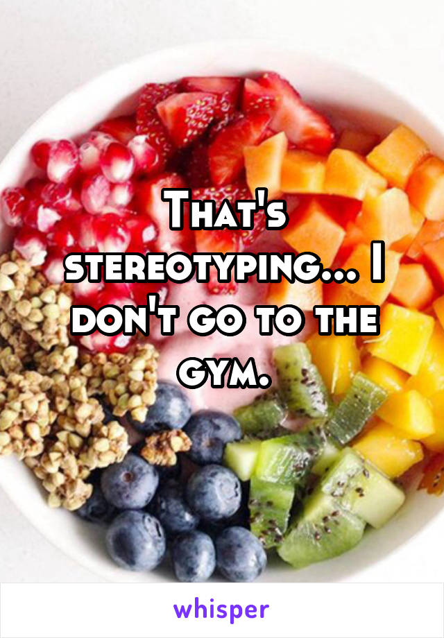 That's stereotyping... I don't go to the gym.
