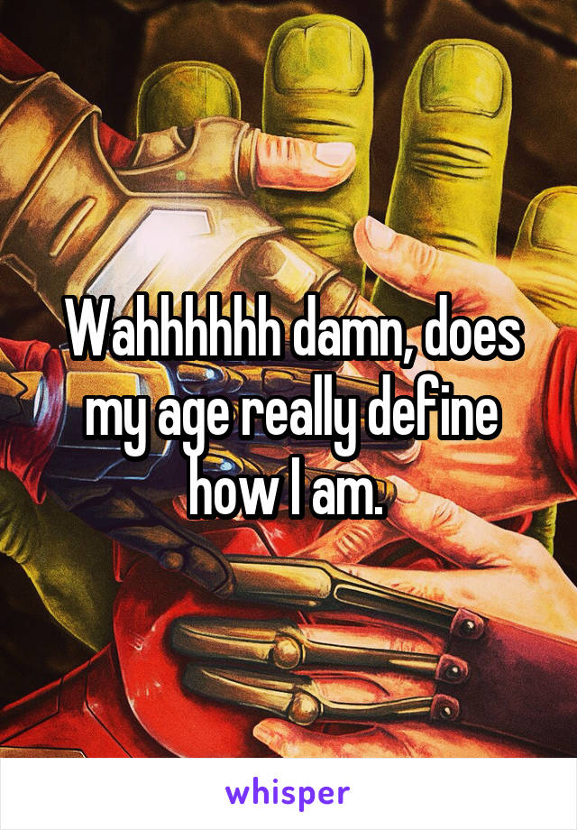 Wahhhhhh damn, does my age really define how I am. 