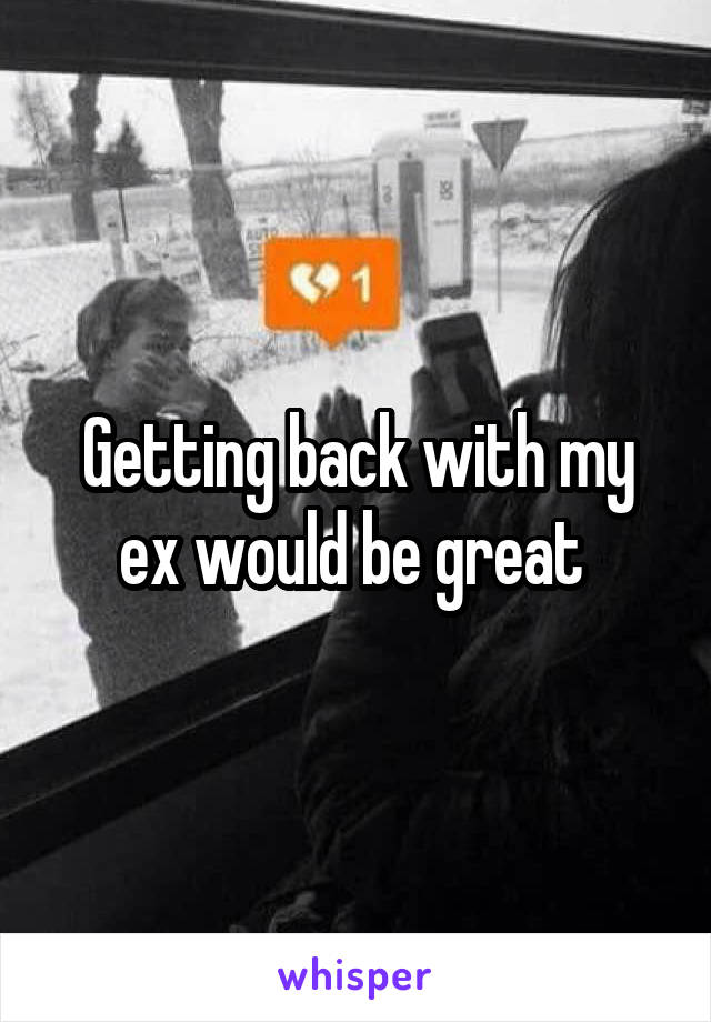 Getting back with my ex would be great 