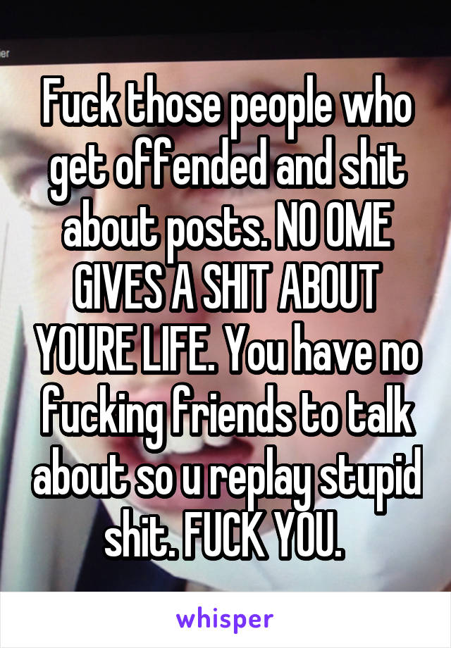 Fuck those people who get offended and shit about posts. NO OME GIVES A SHIT ABOUT YOURE LIFE. You have no fucking friends to talk about so u replay stupid shit. FUCK YOU. 